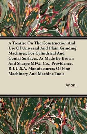 A Treatise On The Construction And Use Of Universal And Plain Grinding Machines, For Cylindrical And Conical Surfaces de Anon.