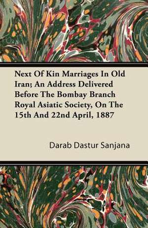 Next Of Kin Marriages In Old Iran; An Address Delivered Before The Bombay Branch Royal Asiatic Society, On The 15th And 22nd April, 1887 de Darab Dastur Sanjana