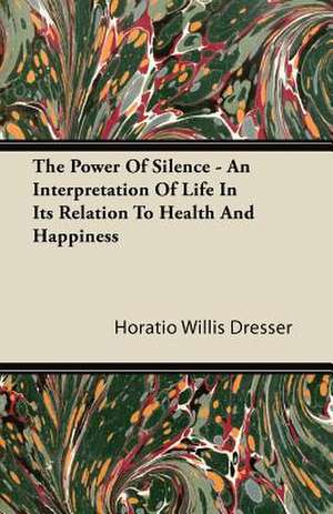 The Power Of Silence - An Interpretation Of Life In Its Relation To Health And Happiness de Horatio Willis Dresser