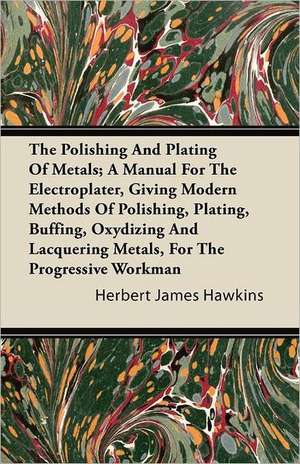 The Polishing And Plating Of Metals; A Manual For The Electroplater, Giving Modern Methods Of Polishing, Plating, Buffing, Oxydizing And Lacquering Metals, For The Progressive Workman de Herbert James Hawkins