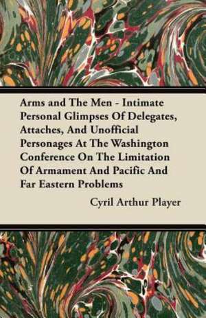 Arms and The Men - Intimate Personal Glimpses Of Delegates, Attaches, And Unofficial Personages At The Washington Conference On The Limitation Of Armament And Pacific And Far Eastern Problems de Cyril Arthur Player