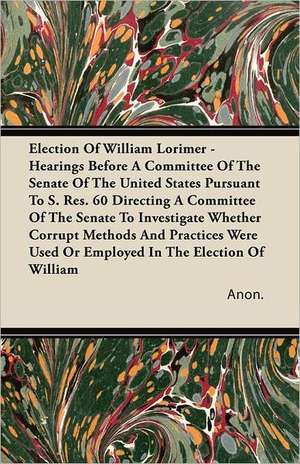 Election of William Lorimer - Hearings Before a Committee of the Senate of the United States Pursuant to S. Res. 60 Directing a Committee of the Senat de Anon