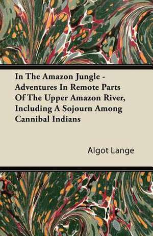 In the Amazon Jungle - Adventures in Remote Parts of the Upper Amazon River, Including a Sojourn Among Cannibal Indians de Algot Lange