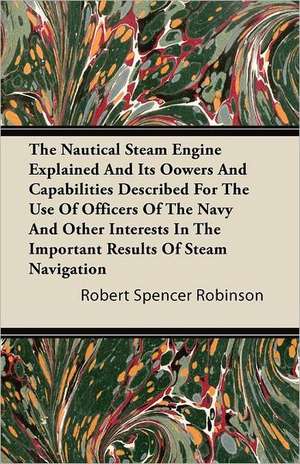 The Nautical Steam Engine Explained and Its Powers and Capabilities Described for the Use of Officers of the Navy and Other Interests in the Important de Robert Spencer Robinson