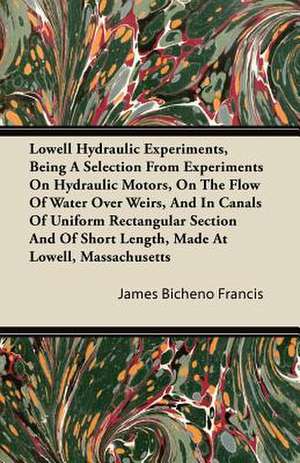 Lowell Hydraulic Experiments, Being a Selection from Experiments on Hydraulic Motors, on the Flow of Water Over Weirs, and in Canals of Uniform Rectan de James Bicheno Francis