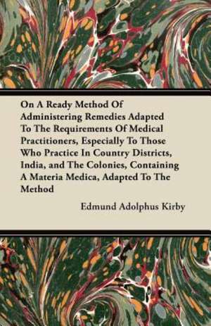 On A Ready Method Of Administering Remedies Adapted To The Requirements Of Medical Practitioners, Especially To Those Who Practice In Country Districts, India, and The Colonies, Containing A Materia Medica, Adapted To The Method de Edmund Adolphus Kirby