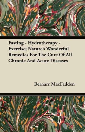 Fasting - Hydrotherapy - Exercise; Nature's Wonderful Remedies For The Cure Of All Chronic And Acute Diseases de Bernarr Macfadden