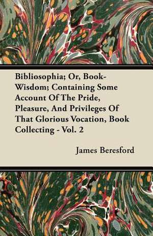 Bibliosophia; Or, Book-Wisdom; Containing Some Account of the Pride, Pleasure, and Privileges of That Glorious Vocation, Book Collecting - Vol. 2 de James Beresford