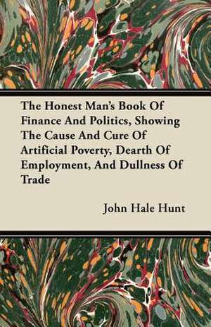 The Honest Man's Book Of Finance And Politics, Showing The Cause And Cure Of Artificial Poverty, Dearth Of Employment, And Dullness Of Trade de John Hale Hunt