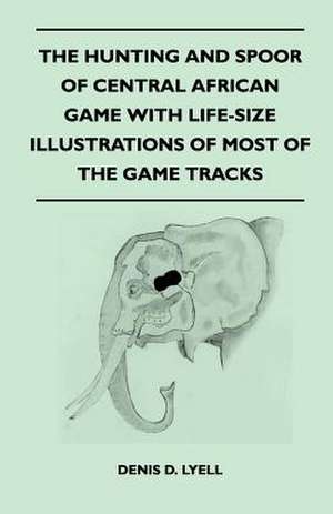 The Hunting and Spoor of Central African Game With Life-Size Illustrations of Most of the Game Tracks de Denis D. Lyell