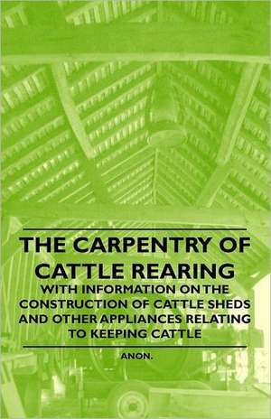 The Carpentry of Cattle Rearing - With Information on the Construction of Cattle Sheds and Other Appliances Relating to Keeping Cattle de Anon