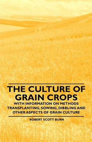 The Culture of Grain Crops - With Information on Methods Transplanting, Sowing, Dibbling and Other Aspects of Grain Culture de Robert Scott Burn