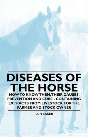 Diseases of the Horse - How to Know Them, Their Causes, Prevention and Cure - Containing Extracts from Livestock for the Farmer and Stock Owner de A. H. Baker