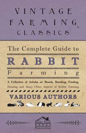 The Complete Guide to Rabbit Farming - A Collection of Articles on Breeds, Breeding, Feeding, Housing and Many Other Aspects of Rabbit Farming de Various