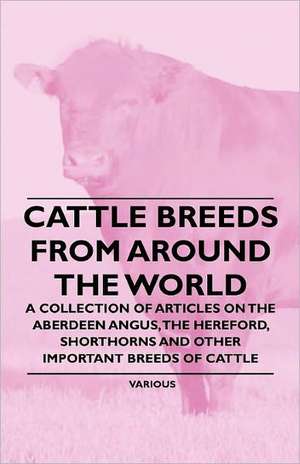 Cattle Breeds from Around the World - A Collection of Articles on the Aberdeen Angus, the Hereford, Shorthorns and Other Important Breeds of Cattle de Various