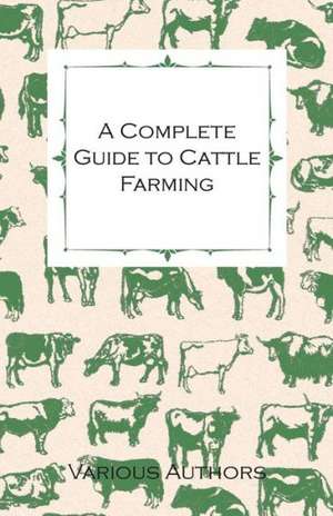 A Complete Guide to Cattle Farming - A Collection of Articles on Housing, Feeding, Breeding, Health and Other Aspects of Keeping Cattle de Various