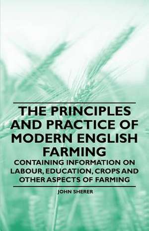 The Principles and Practice of Modern English Farming - Containing Information on Labour, Education, Crops and Other Aspects of Farming de John Sherer