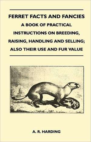 Ferret Facts and Fancies - A Book of Practical Instructions on Breeding, Raising, Handling and Selling; Also Their Use and Fur Value de A. R. Harding