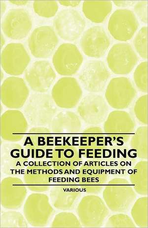 A Beekeeper's Guide to Feeding - A Collection of Articles on the Methods and Equipment of Feeding Bees de Various