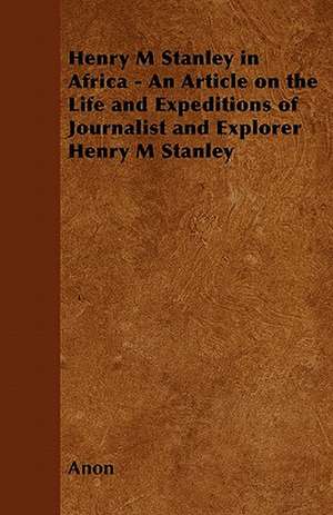 Henry M. Stanley in Africa - An Article on the Life and Expeditions of Journalist and Explorer Henry M. Stanley de Anon