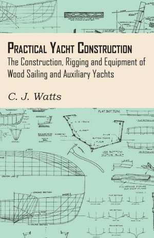 Practical Yacht Construction - The Construction, Rigging and Equipment of Wood Sailing and Auxiliary Yachts de C. J. Watts