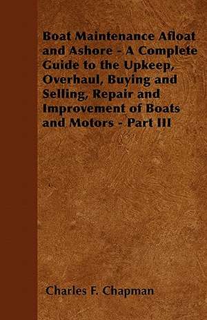 Boat Maintenance Afloat and Ashore - A Complete Guide to the Upkeep, Overhaul, Buying and Selling, Repair and Improvement of Boats and Motors - Part III de Charles F. Chapman