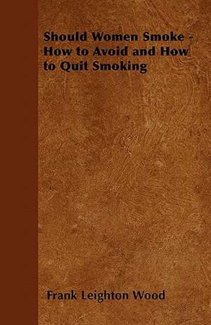 Should Women Smoke? - How to Avoid and How to Quit Smoking - A Medical and Scientific Discussion of The Effects of Smoking upon Health, Beauty, Character, Length of Life and Marital Happiness of Women and upon Posterity de Frank Leighton Wood