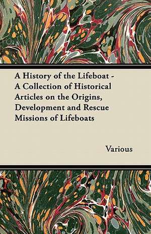 A History of the Lifeboat - A Collection of Historical Articles on the Origins, Development and Rescue Missions of Lifeboats de Various