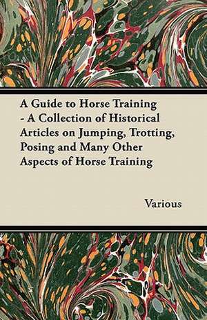 A Guide to Horse Training - A Collection of Historical Articles on Jumping, Trotting, Posing and Many Other Aspects of Horse Training de Various