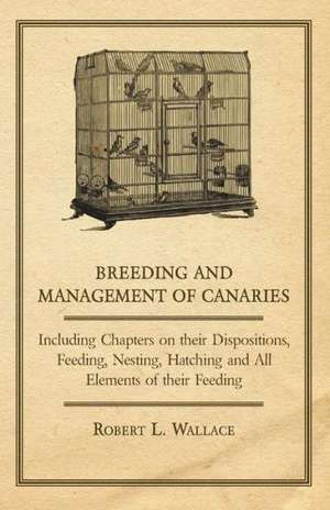 Breeding and Management of Canaries - Including Chapters on their Dispositions, Feeding, Nesting, Hatching and All Elements of their Feeding de Robert L. Wallace