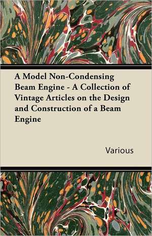 A Model Non-Condensing Beam Engine - A Collection of Vintage Articles on the Design and Construction of a Beam Engine de Various