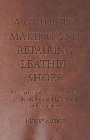 A Guide to Making and Repairing Leather Shoes - A Collection of Historical Articles on the Methods and Equipment of the Cobbler de Various