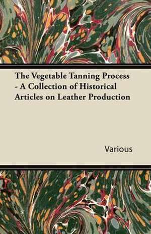 The Vegetable Tanning Process - A Collection of Historical Articles on Leather Production de Various