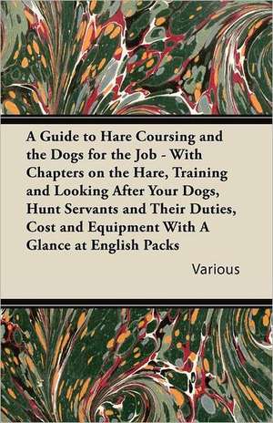 A Guide to Hare Coursing and the Dogs for the Job - With Chapters on the Hare, Training and Looking After Your Dogs, Hunt Servants and Their Duties, de Various