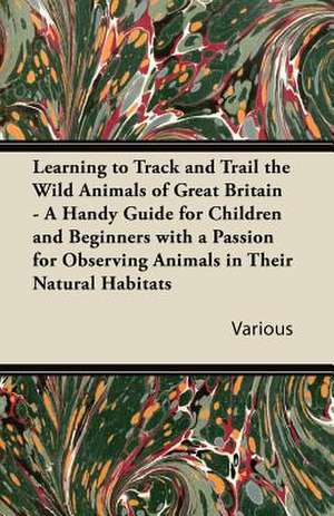 Learning to Track and Trail the Wild Animals of Great Britain - A Handy Guide for Children and Beginners with a Passion for Observing Animals in Their de Various