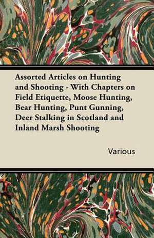 Assorted Articles on Hunting and Shooting - With Chapters on Field Etiquette, Moose Hunting, Bear Hunting, Punt Gunning, Deer Stalking in Scotland and Inland Marsh Shooting de Various