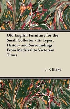 Old English Furniture for the Small Collector - Its Types, History and Surroundings from Mediæval to Victorian Times de J. P. Blake