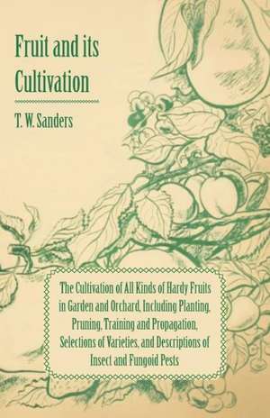 Fruit and Its Cultivation - The Cultivation of All Kinds of Hardy Fruits in Garden and Orchard, Including Planting, Pruning, Training and Propagation, de T. W. Sanders