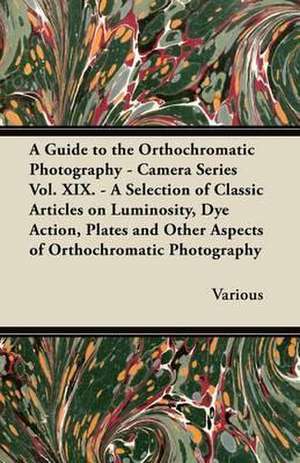 A Guide to the Orthochromatic Photography - Camera Series Vol. XIX. - A Selection of Classic Articles on Luminosity, Dye Action, Plates and Other as de Various