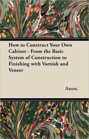 How to Construct Your Own Cabinet - From the Basic System of Construction to Finishing with Varnish and Veneer de Anon.