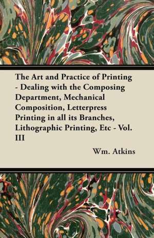 The Art and Practice of Printing - Dealing with the Composing Department, Mechanical Composition, Letterpress Printing in all its Branches, Lithographic Printing, Etc - Vol. III de Wm Atkins