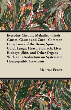 Everyday Chronic Maladies - Their Causes, Course and Cure - Common Complaints of the Brain, Spinal Cord, Lungs, Heart, Stomach, Liver, Kidneys, Skin, de Maurice Ernest