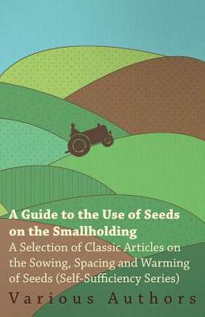 A Guide to the Use of Seeds on the Smallholding - A Selection of Classic Articles on the Sowing, Spacing and Warming of Seeds (Self-Sufficiency Seri de Various