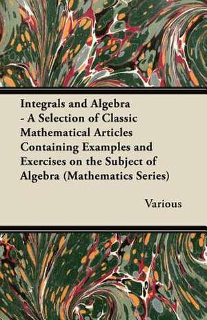 Integrals and Algebra - A Selection of Classic Mathematical Articles Containing Examples and Exercises on the Subject of Algebra (Mathematics Series) de Various