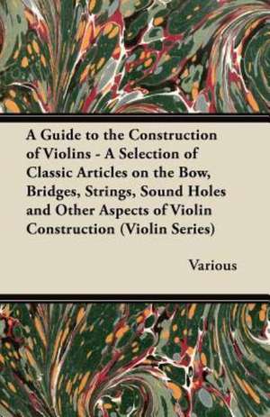 A Guide to the Construction of Violins - A Selection of Classic Articles on the Bow, Bridges, Strings, Sound Holes and Other Aspects of Violin Const de Various