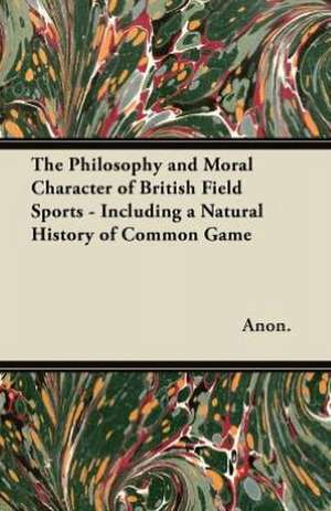 The Philosophy and Moral Character of British Field Sports - Including a Natural History of Common Game de Anon.