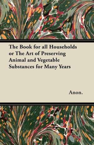 The Book for All Households - Or, The Art of Preserving Animal and Vegetable Substances for Many Years de Anon