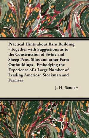 Practical Hints about Barn Building - Together with Suggestions as to the Construction of Swine and Sheep Pens, Silos and other Farm Outbuildings - Embodying the Experience of a Large Number of Leading American Stockman and Farmers de J. H. Sanders