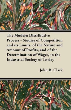 The Modern Distributive Process - Studies of Competition and Its Limits, of the Nature and Amount of Profits, and of the Determination of Wages, in Th de John B. Clark