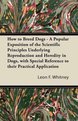 How to Breed Dogs - A Popular Exposition of the Scientific Principles Underlying Reproduction and Heredity in Dogs, with Special Reference to their Practical Application de Leon F. Whitney